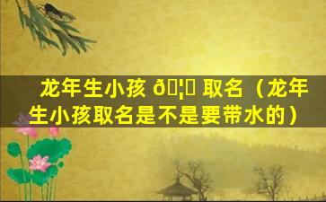 龙年生小孩 🦋 取名（龙年生小孩取名是不是要带水的）